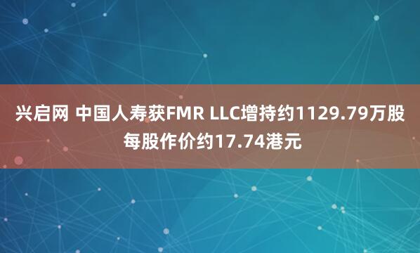 兴启网 中国人寿获FMR LLC增持约1129.79万股 每股作价约17.74港元