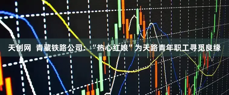 天创网  青藏铁路公司：“热心红娘”为天路青年职工寻觅良缘