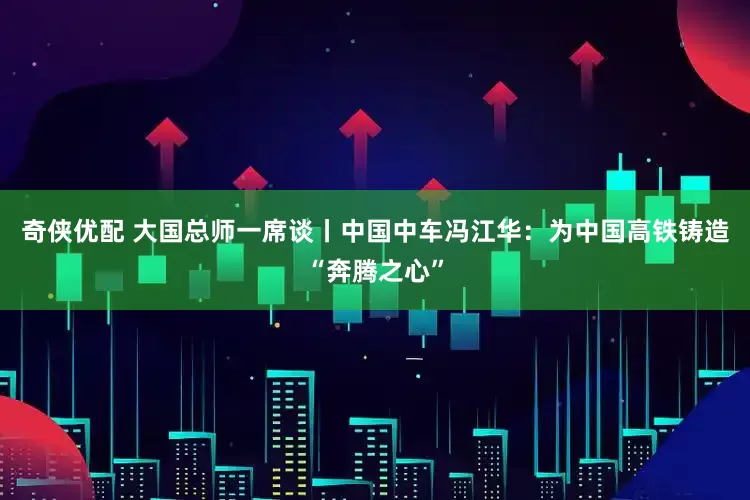 奇侠优配 大国总师一席谈丨中国中车冯江华：为中国高铁铸造“奔腾之心”