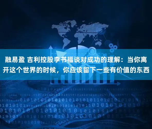 融易盈 吉利控股李书福谈对成功的理解：当你离开这个世界的时候，你应该留下一些有价值的东西