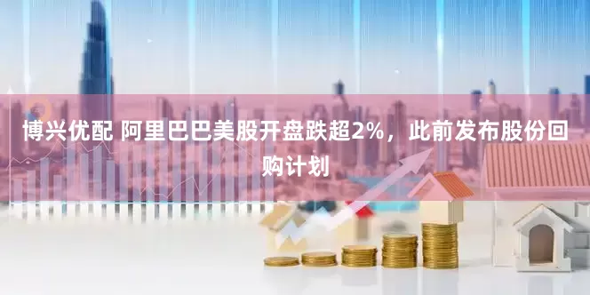 博兴优配 阿里巴巴美股开盘跌超2%，此前发布股份回购计划