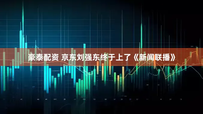豪泰配资 京东刘强东终于上了《新闻联播》