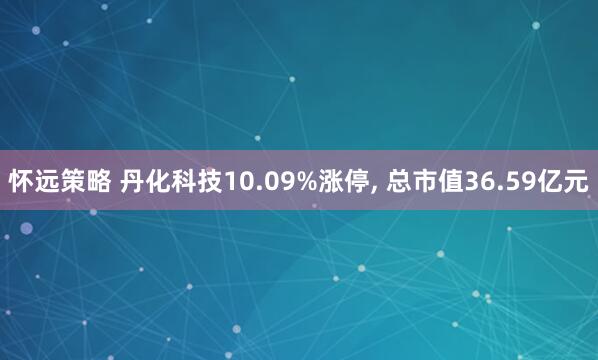 怀远策略 丹化科技10.09%涨停, 总市值36.59亿元