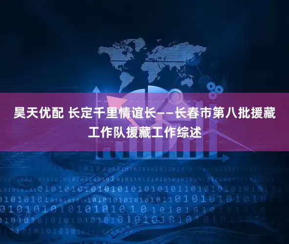 昊天优配 长定千里情谊长——长春市第八批援藏工作队援藏工作综述