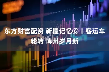东方财富配资 新疆记忆⑥丨客运车轮转 博州岁月新