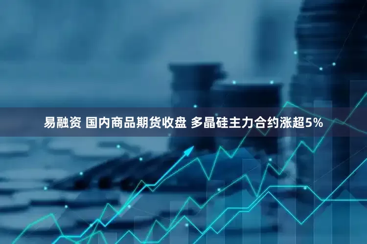 易融资 国内商品期货收盘 多晶硅主力合约涨超5%