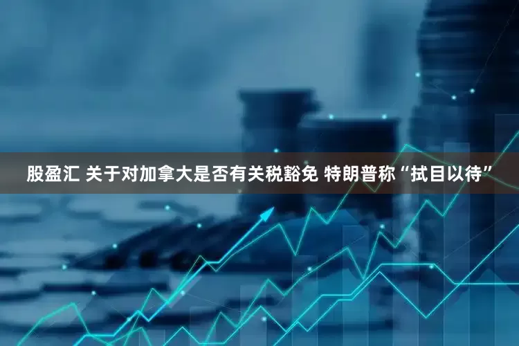股盈汇 关于对加拿大是否有关税豁免 特朗普称“拭目以待”
