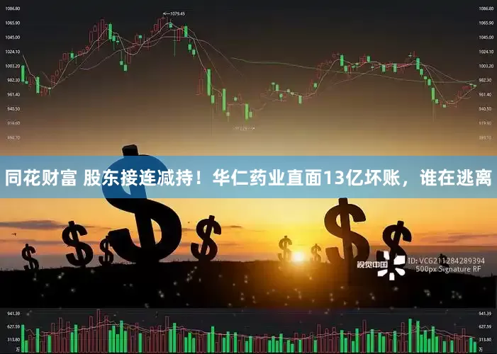 同花财富 股东接连减持！华仁药业直面13亿坏账，谁在逃离