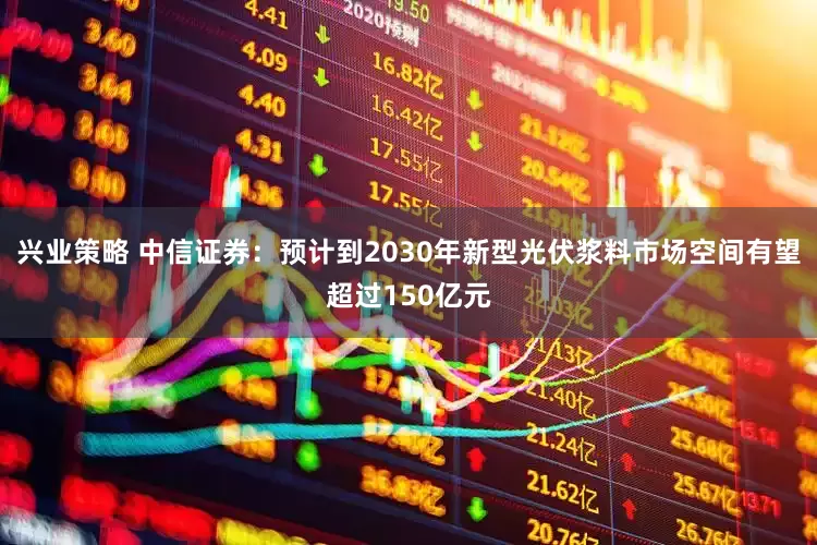 兴业策略 中信证券：预计到2030年新型光伏浆料市场空间有望超过150亿元