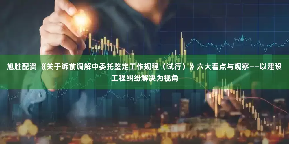 旭胜配资 《关于诉前调解中委托鉴定工作规程（试行）》六大看点与观察——以建设工程纠纷解决为视角