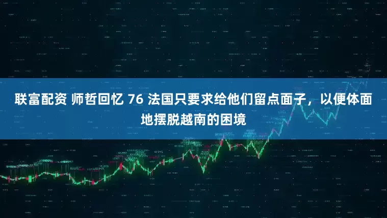 联富配资 师哲回忆 76 法国只要求给他们留点面子，以便体面地摆脱越南的困境
