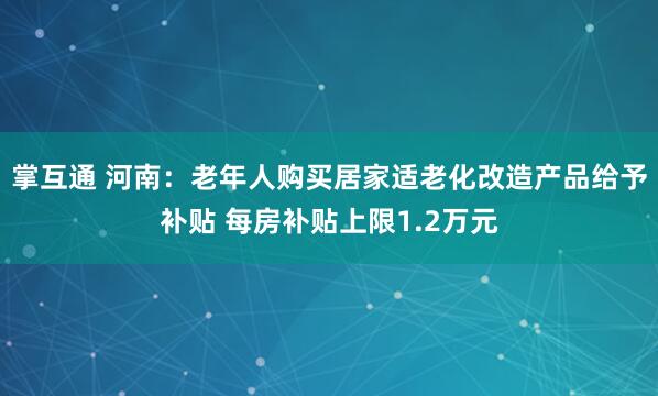 掌互通 河南：老年人购买居家适老化改造产品给予补贴 每房补贴上限1.2万元