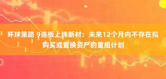 环球策路 9连板上纬新材：未来12个月内不存在拟购买或置换资产的重组计划