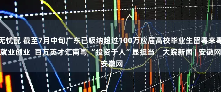无忧配 截至7月中旬广东已吸纳超过100万应届高校毕业生留粤来粤就业创业  百万英才汇南粤 “投资于人”显担当  _大皖新闻 | 安徽网