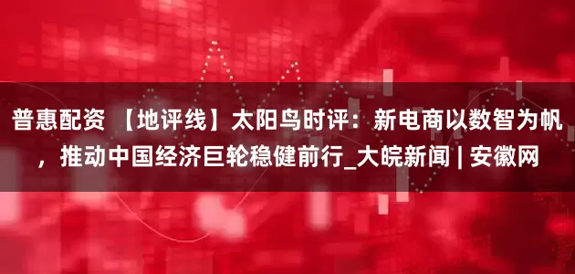 普惠配资 【地评线】太阳鸟时评：新电商以数智为帆，推动中国经济巨轮稳健前行_大皖新闻 | 安徽网