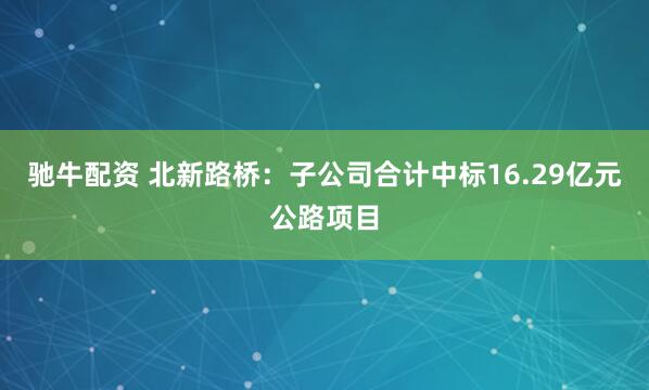 驰牛配资 北新路桥：子公司合计中标16.29亿元公路项目