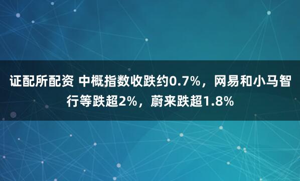 证配所配资 中概指数收跌约0.7%，网易和小马智行等跌超2%，蔚来跌超1.8%