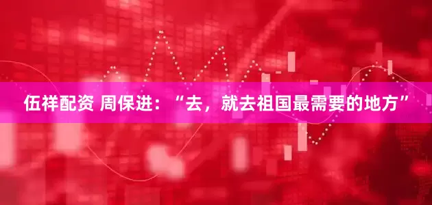 伍祥配资 周保进：“去，就去祖国最需要的地方”