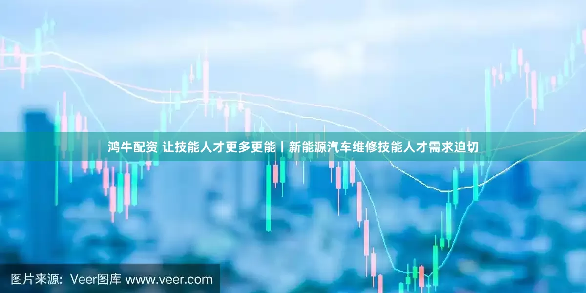 鸿牛配资 让技能人才更多更能丨新能源汽车维修技能人才需求迫切