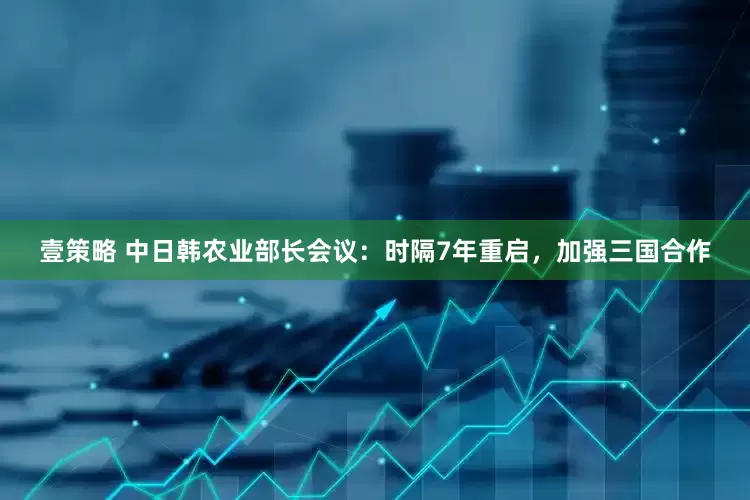 壹策略 中日韩农业部长会议：时隔7年重启，加强三国合作