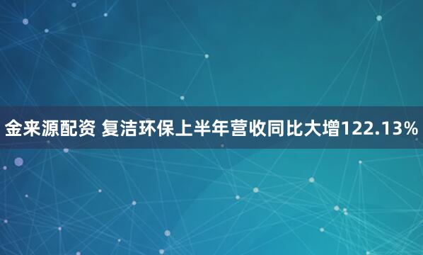 金来源配资 复洁环保上半年营收同比大增122.13%