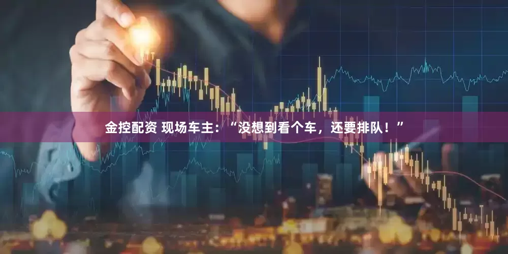 金控配资 现场车主：“没想到看个车，还要排队！”