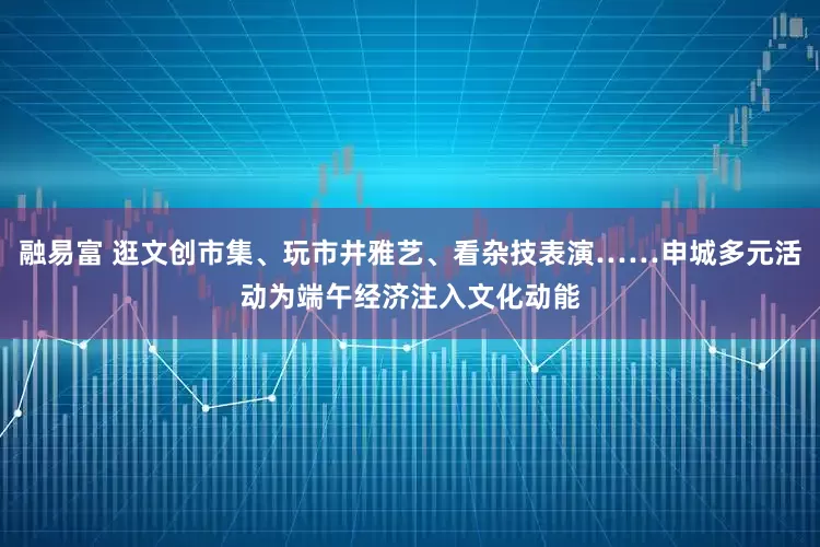 融易富 逛文创市集、玩市井雅艺、看杂技表演……申城多元活动为端午经济注入文化动能