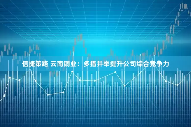 信捷策路 云南铜业：多措并举提升公司综合竞争力