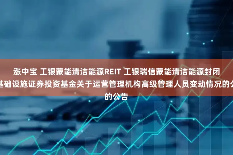 涨中宝 工银蒙能清洁能源REIT 工银瑞信蒙能清洁能源封闭式基础设施证券投资基金关于运营管理机构高级管理人员变动情况的公告