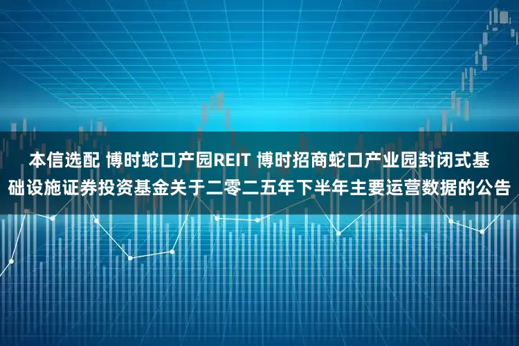 本信选配 博时蛇口产园REIT 博时招商蛇口产业园封闭式基础设施证券投资基金关于二零二五年下半年主要运营数据的公告