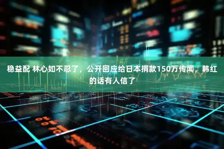 稳益配 林心如不忍了,公开回应给日本捐款150万传闻,韩红的话有人信了