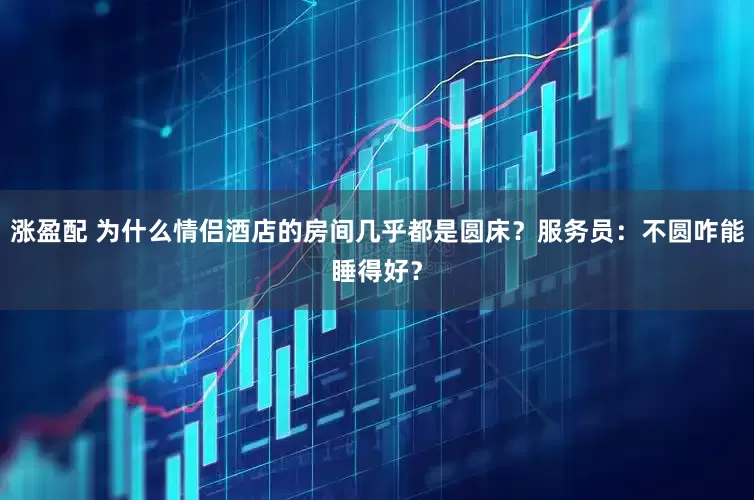 涨盈配 为什么情侣酒店的房间几乎都是圆床？服务员：不圆咋能睡得好？