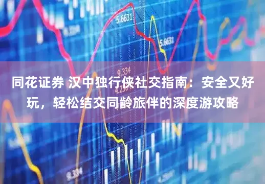 同花证券 汉中独行侠社交指南：安全又好玩，轻松结交同龄旅伴的深度游攻略