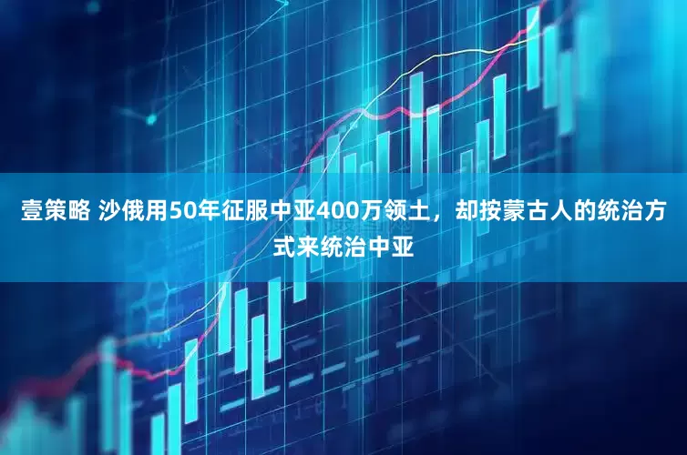 壹策略 沙俄用50年征服中亚400万领土，却按蒙古人的统治方式来统治中亚
